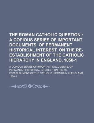 Book cover for The Roman Catholic Question; A Copious Series of Important Documents, of Permanent Historical Interest, on the Re-Establishment of the Catholic Hierarchy in England, 1850-1. a Copious Series of Important Documents, of Permanent Historical Interest, on the