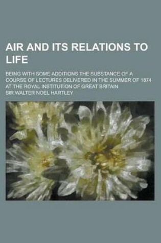 Cover of Air and Its Relations to Life; Being with Some Additions the Substance of a Course of Lectures Delivered in the Summer of 1874 at the Royal Institutio