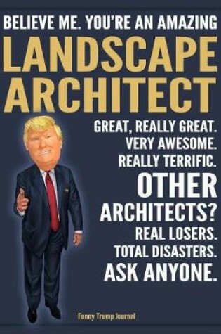 Cover of Funny Trump Journal - Believe Me. You're An Amazing Landscape Architect Great, Really Great. Very Awesome. Really Terrific. Other Architects? Total Disasters. Ask Anyone.