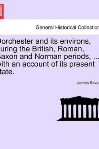 Cover of Dorchester and Its Environs, During the British, Roman, Saxon and Norman Periods, ... with an Account of Its Present State.