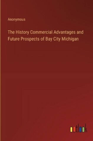 Cover of The History Commercial Advantages and Future Prospects of Bay City Michigan