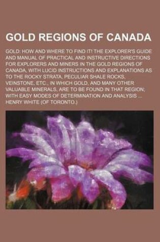 Cover of Gold Regions of Canada; Gold How and Where to Find It! the Explorer's Guide and Manual of Practical and Instructive Directions for Explorers and Miners in the Gold Regions of Canada, with Lucid Instructions and Explanations as to the Rocky Strata, Peculiar