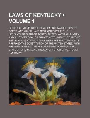 Book cover for Laws of Kentucky Volume 1; Comprehending Those of a General Nature Now in Force, and Which Have Been Acted on by the Legislature Thereof. Together with a Copious Index and a List of Local or Private Acts, with the Dates of the Sessions at Which They Were