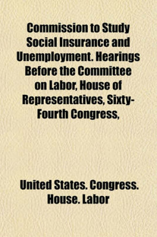 Cover of Commission to Study Social Insurance and Unemployment. Hearings Before the Committee on Labor, House of Representatives, Sixty-Fourth Congress,