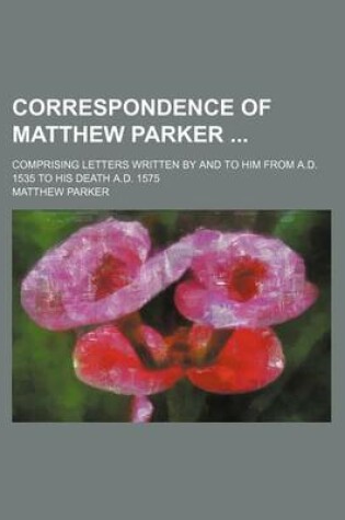 Cover of Correspondence of Matthew Parker; Comprising Letters Written by and to Him from A.D. 1535 to His Death A.D. 1575
