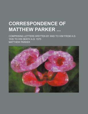 Book cover for Correspondence of Matthew Parker; Comprising Letters Written by and to Him from A.D. 1535 to His Death A.D. 1575