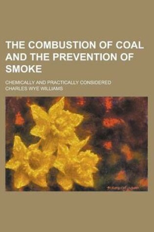 Cover of The Combustion of Coal and the Prevention of Smoke; Chemically and Practically Considered