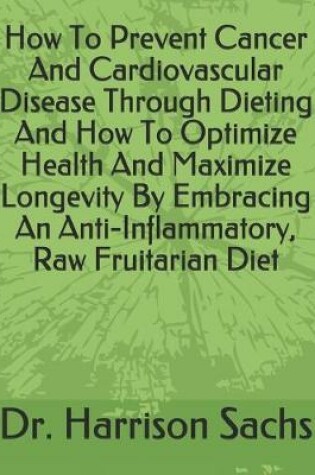 Cover of How To Prevent Cancer And Cardiovascular Disease Through Dieting And How To Optimize Health And Maximize Longevity By Embracing An Anti-Inflammatory, Raw Fruitarian Diet