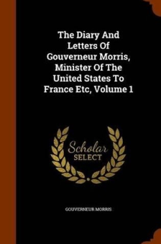 Cover of The Diary and Letters of Gouverneur Morris, Minister of the United States to France Etc, Volume 1