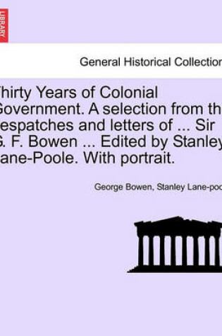 Cover of Thirty Years of Colonial Government. a Selection from the Despatches and Letters of ... Sir G. F. Bowen ... Edited by Stanley Lane-Poole. with Portrait.