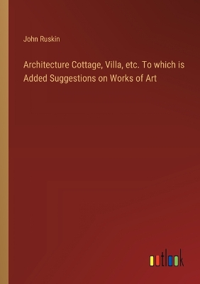 Book cover for Architecture Cottage, Villa, etc. To which is Added Suggestions on Works of Art