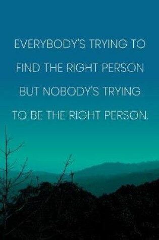 Cover of Inspirational Quote Notebook - 'Everybody's Trying To Find The Right Person But Nobody's Trying To Be The Right Person.'