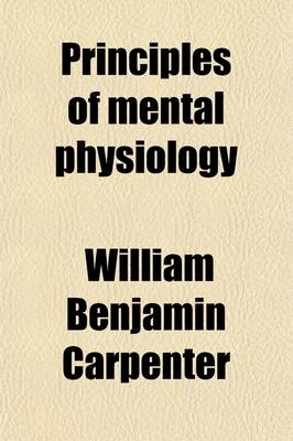 Book cover for Principles of Mental Physiology; With Their Applications to the Training and Discipline of the Mind, and the Study of Its Morbid Conditions