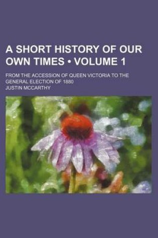 Cover of A Short History of Our Own Times (Volume 1); From the Accession of Queen Victoria to the General Election of 1880