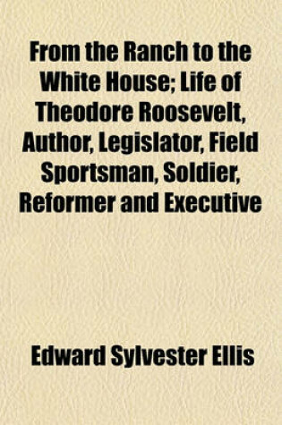 Cover of From the Ranch to the White House; Life of Theodore Roosevelt, Author, Legislator, Field Sportsman, Soldier, Reformer and Executive