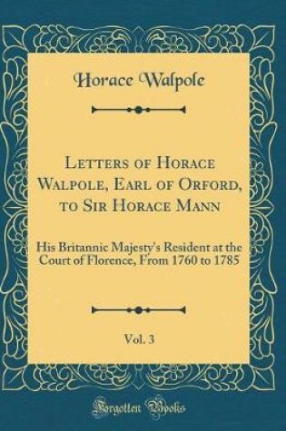 Cover of Letters of Horace Walpole, Earl of Orford, to Sir Horace Mann, Vol. 3: His Britannic Majesty's Resident at the Court of Florence, From 1760 to 1785 (Classic Reprint)