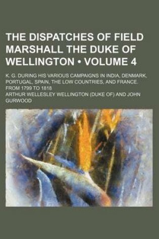 Cover of The Dispatches of Field Marshall the Duke of Wellington (Volume 4); K. G. During His Various Campaigns in India, Denmark, Portugal, Spain, the Low Cou