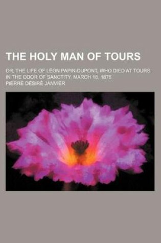 Cover of The Holy Man of Tours; Or, the Life of Leon Papin-DuPont, Who Died at Tours in the Odor of Sanctity, March 18, 1876