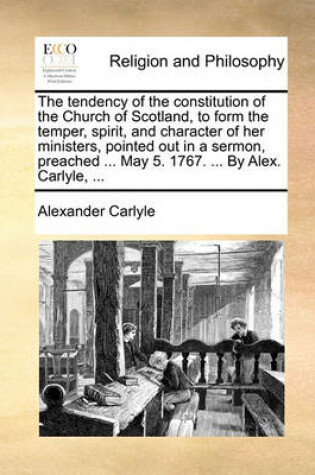 Cover of The Tendency of the Constitution of the Church of Scotland, to Form the Temper, Spirit, and Character of Her Ministers, Pointed Out in a Sermon, Preached ... May 5. 1767. ... by Alex. Carlyle, ...