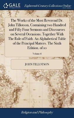 Book cover for The Works of the Most Reverend Dr. John Tillotson, Containing Two Hundred and Fifty Four Sermons and Discourses on Several Occasions. Together with the Rule of Faith. an Alphabetical Table of the Principal Matters. the Sixth Edition. of 10; Volume 6