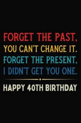 Cover of Forget The Past You Can't Change It Forget The Present I Didn't Get You One Happy 40th Birthday