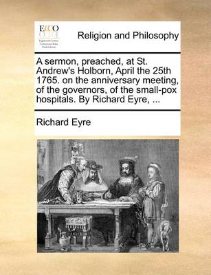 Book cover for A Sermon, Preached, at St. Andrew's Holborn, April the 25th 1765. on the Anniversary Meeting, of the Governors, of the Small-Pox Hospitals. by Richard Eyre, ...