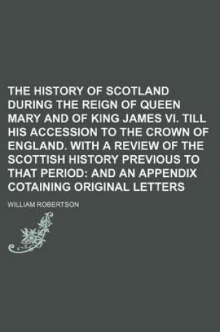 Cover of The History of Scotland During the Reign of Queen Mary and of King James VI. Till His Accession to the Crown of England. with a Review of the Scottish History Previous to That Period; And an Appendix Cotaining Original Letters