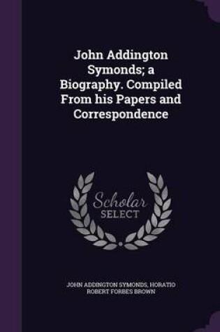 Cover of John Addington Symonds; A Biography. Compiled from His Papers and Correspondence