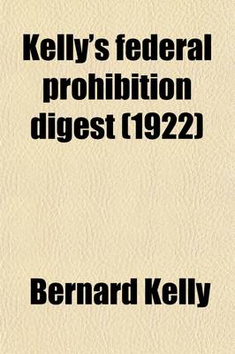 Book cover for Kelly's Federal Prohibition Digest; Including Such Citations as Many Be Useful in the Trial of Cases Arising Under the National Prohibition ACT Also Forms