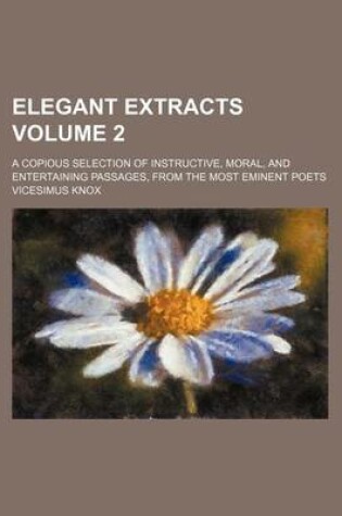 Cover of Elegant Extracts Volume 2; A Copious Selection of Instructive, Moral, and Entertaining Passages, from the Most Eminent Poets