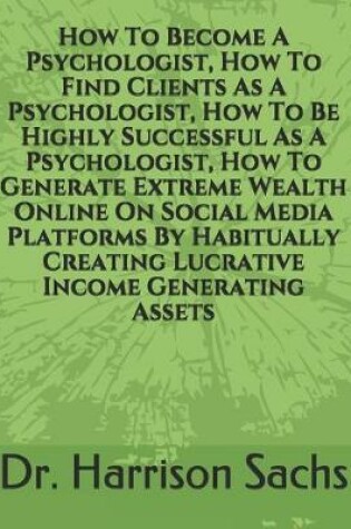 Cover of How To Become A Psychologist, How To Find Clients As A Psychologist, How To Be Highly Successful As A Psychologist, And How To Generate Extreme Wealth Online On Social Media Platforms By Habitually Creating Lucrative Income Generating Assets