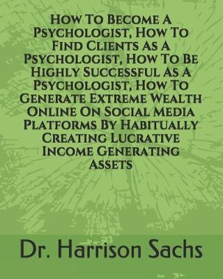 Book cover for How To Become A Psychologist, How To Find Clients As A Psychologist, How To Be Highly Successful As A Psychologist, And How To Generate Extreme Wealth Online On Social Media Platforms By Habitually Creating Lucrative Income Generating Assets