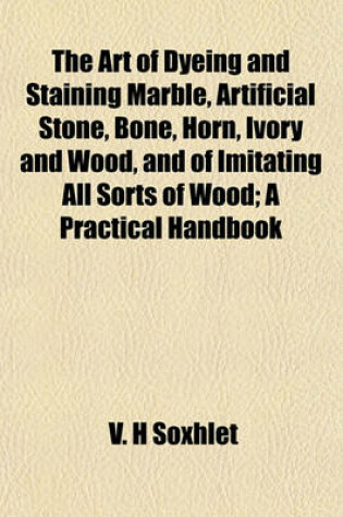 Cover of The Art of Dyeing and Staining Marble, Artificial Stone, Bone, Horn, Ivory and Wood, and of Imitating All Sorts of Wood; A Practical Handbook