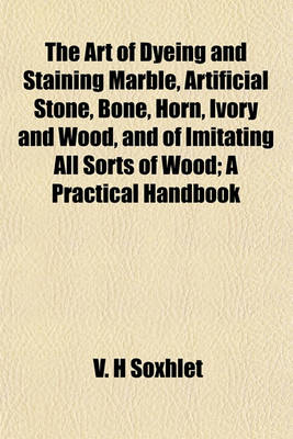 Book cover for The Art of Dyeing and Staining Marble, Artificial Stone, Bone, Horn, Ivory and Wood, and of Imitating All Sorts of Wood; A Practical Handbook