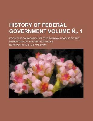 Book cover for History of Federal Government Volume N . 1; From the Foundation of the Achaian League to the Disruption of the United States