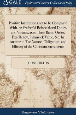 Cover of Positive Institutions Not to Be Compar'd With, or Preferr'd Before Moral Duties and Virtues, as to Their Rank, Order, Excellency, Intrinsick Value, &c. in Answer to the Nature, Obligation, and Efficacy of the Christian Sacraments