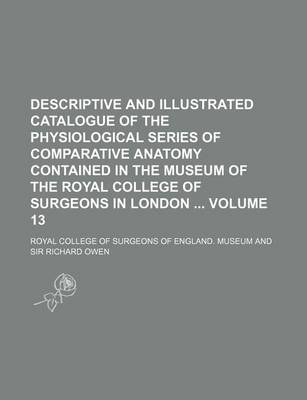 Book cover for Descriptive and Illustrated Catalogue of the Physiological Series of Comparative Anatomy Contained in the Museum of the Royal College of Surgeons in London Volume 13