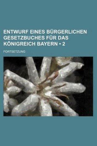 Cover of Entwurf Eines Burgerlichen Gesetzbuches Fur Das Konigreich Bayern (2 ); Fortsetzung