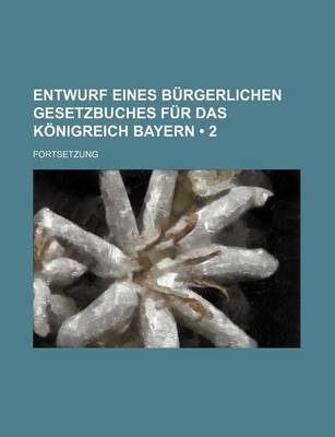 Book cover for Entwurf Eines Burgerlichen Gesetzbuches Fur Das Konigreich Bayern (2 ); Fortsetzung