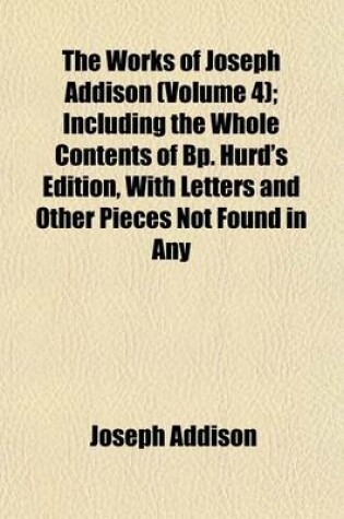 Cover of The Works of Joseph Addison Volume 4; Including the Whole Contents of BP. Hurd's Edition, with Letters and Other Pieces Not Found in Any Previous Collection and Macaulay's Essay on His Life and Works