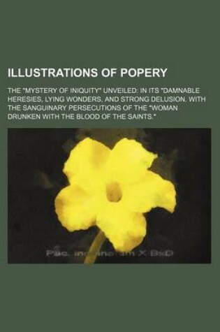 Cover of Illustrations of Popery; The Mystery of Iniquity Unveiled in Its Damnable Heresies, Lying Wonders, and Strong Delusion. with the Sanguinary Persecutions of the Woman Drunken with the Blood of the Saints.