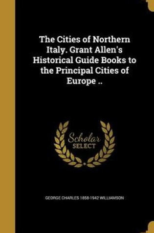 Cover of The Cities of Northern Italy. Grant Allen's Historical Guide Books to the Principal Cities of Europe ..