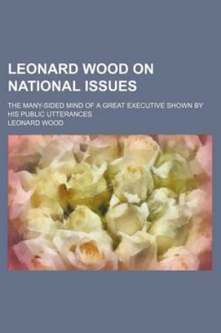 Cover of Leonard Wood on National Issues; The Many-Sided Mind of a Great Executive Shown by His Public Utterances