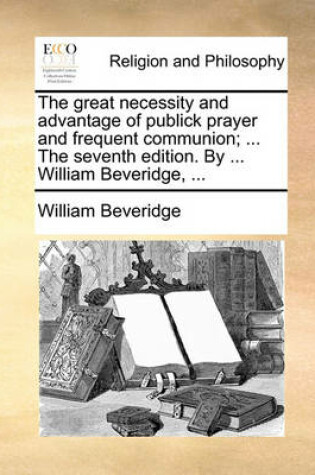 Cover of The Great Necessity and Advantage of Publick Prayer and Frequent Communion; ... the Seventh Edition. by ... William Beveridge, ...