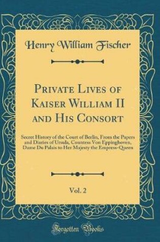 Cover of Private Lives of Kaiser William II and His Consort, Vol. 2: Secret History of the Court of Berlin, From the Papers and Diaries of Ursula, Countess Von Eppinghoven, Dame Du Palais to Her Majesty the Empress-Queen (Classic Reprint)