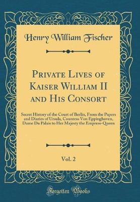 Book cover for Private Lives of Kaiser William II and His Consort, Vol. 2: Secret History of the Court of Berlin, From the Papers and Diaries of Ursula, Countess Von Eppinghoven, Dame Du Palais to Her Majesty the Empress-Queen (Classic Reprint)