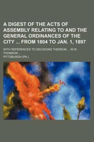 Cover of A Digest of the Acts of Assembly Relating to and the General Ordinances of the City from 1804 to Jan. 1, 1897; With References to Decisions Thereon W.W. Thomson