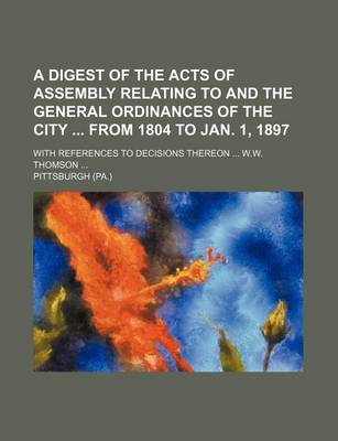 Book cover for A Digest of the Acts of Assembly Relating to and the General Ordinances of the City from 1804 to Jan. 1, 1897; With References to Decisions Thereon W.W. Thomson