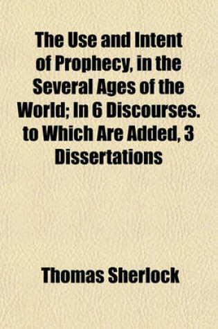 Cover of The Use and Intent of Prophecy, in the Several Ages of the World; In 6 Discourses. to Which Are Added, 3 Dissertations. in 6 Discourses. to Which Are Added, 3 Dissertations