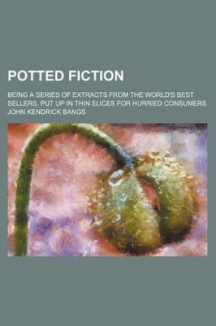 Cover of Potted Fiction; Being a Series of Extracts from the World's Best Sellers, Put Up in Thin Slices for Hurried Consumers